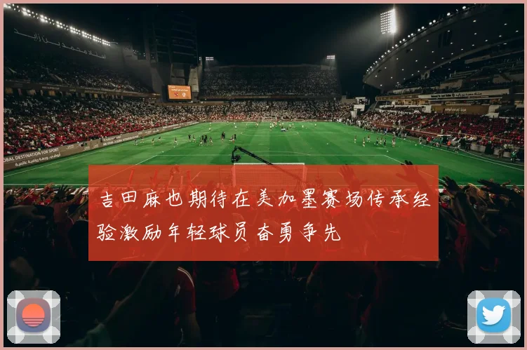 吉田麻也期待在美加墨赛场传承经验激励年轻球员奋勇争先
