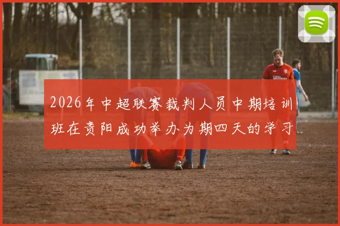 2026年中超联赛裁判人员中期培训班在贵阳成功举办为期四天的学习与交流活动