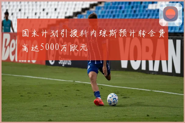 国米计划引援科内琼斯预计转会费高达5000万欧元
