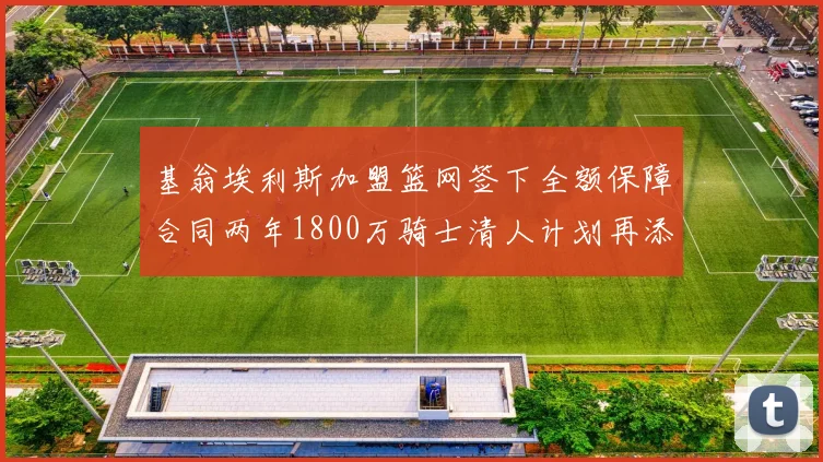 基翁埃利斯加盟篮网签下全额保障合同两年1800万骑士清人计划再添新动态