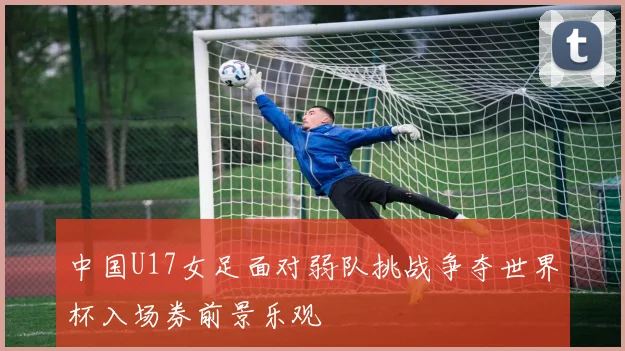 中国U17女足面对弱队挑战争夺世界杯入场券前景乐观
