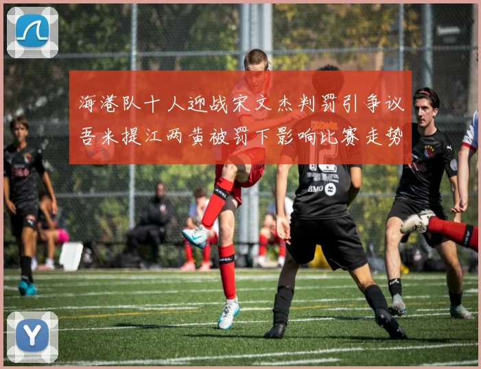 海港队十人迎战宋文杰判罚引争议吾米提江两黄被罚下影响比赛走势