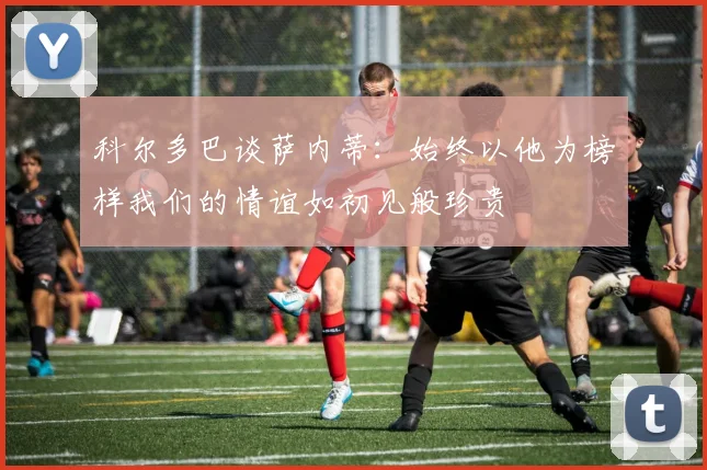 科尔多巴谈萨内蒂：始终以他为榜样我们的情谊如初见般珍贵
