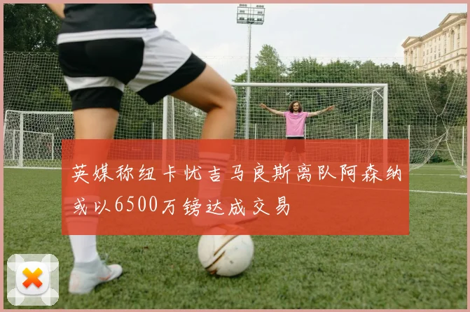 英媒称纽卡忧吉马良斯离队阿森纳或以6500万镑达成交易