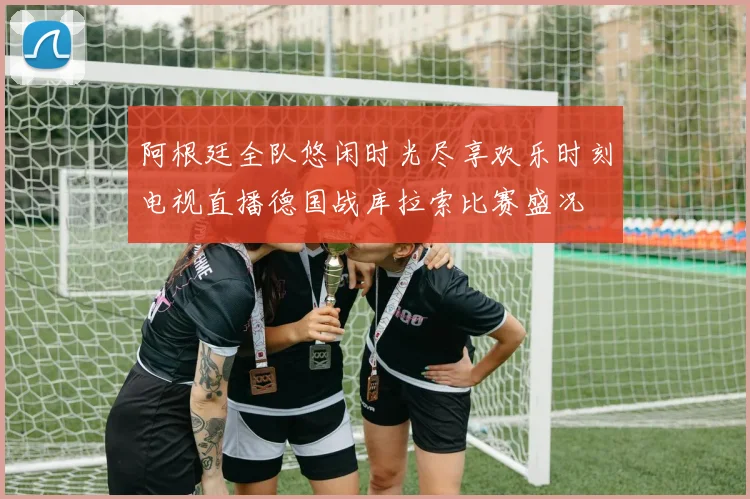 阿根廷全队悠闲时光尽享欢乐时刻电视直播德国战库拉索比赛盛况