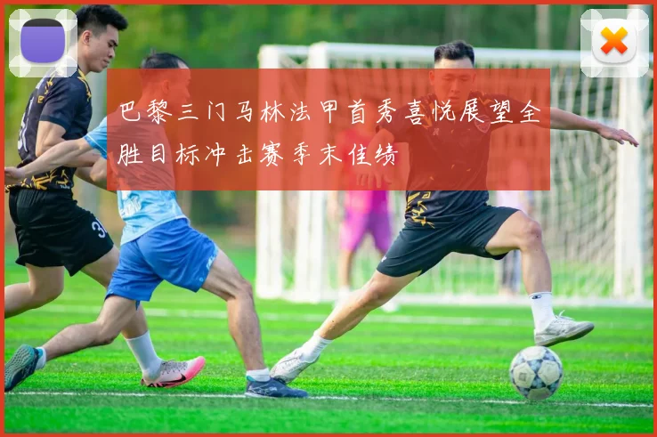 巴黎三门马林法甲首秀喜悦展望全胜目标冲击赛季末佳绩