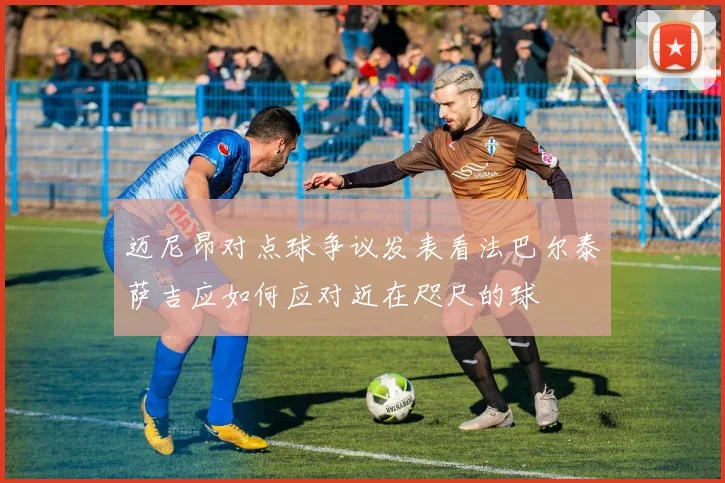 迈尼昂对点球争议发表看法巴尔泰萨吉应如何应对近在咫尺的球
