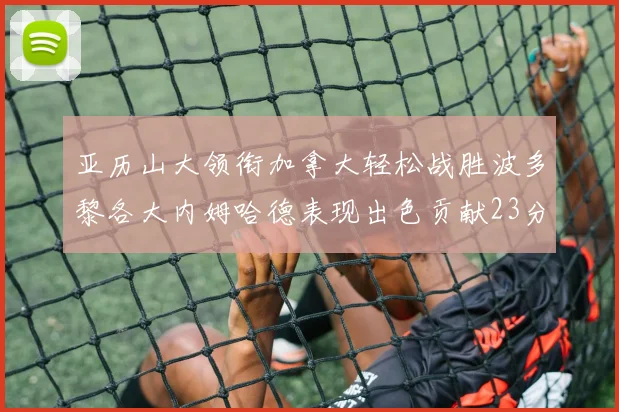 亚历山大领衔加拿大轻松战胜波多黎各大内姆哈德表现出色贡献23分