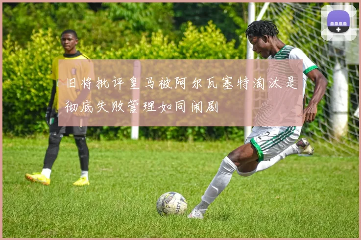 旧将批评皇马被阿尔瓦塞特淘汰是彻底失败管理如同闹剧