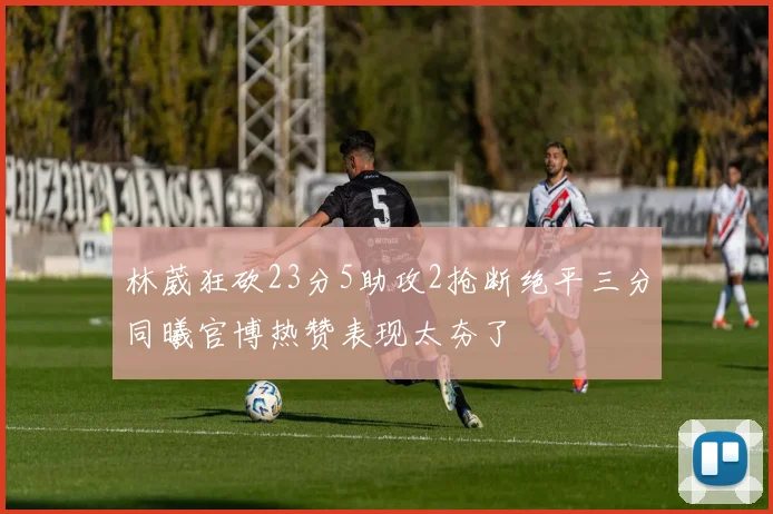 林葳狂砍23分5助攻2抢断绝平三分同曦官博热赞表现太夯了