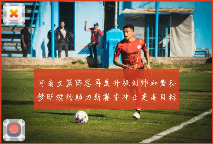 河南女篮阵容再度升级刘帅加盟孙梦昕续约助力新赛季冲击更高目标