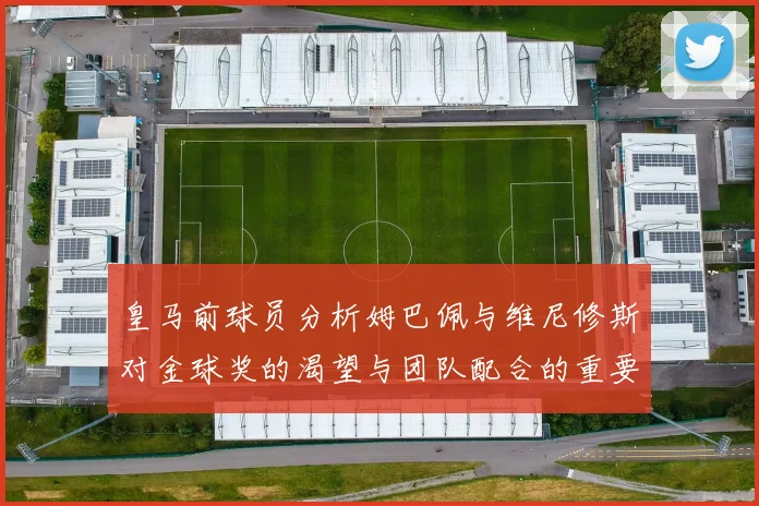 皇马前球员分析姆巴佩与维尼修斯对金球奖的渴望与团队配合的重要性