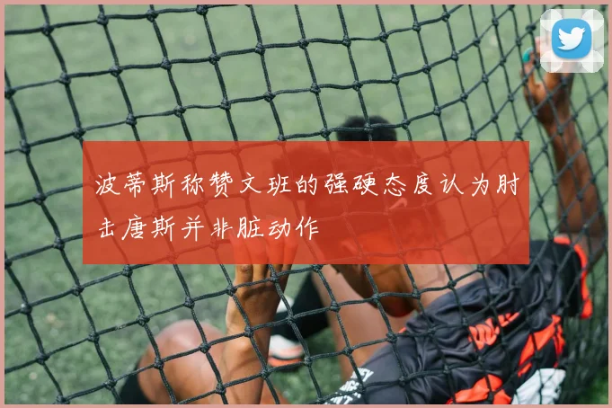 波蒂斯称赞文班的强硬态度认为肘击唐斯并非脏动作