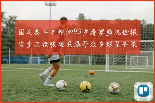 国足泰斗年维泗93岁寿宴盛况徐根宝金志扬张路武磊等众多球星齐聚祝贺
