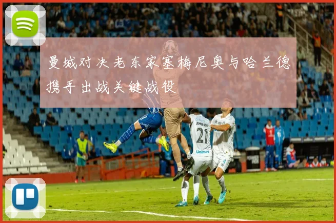 曼城对决老东家塞梅尼奥与哈兰德携手出战关键战役