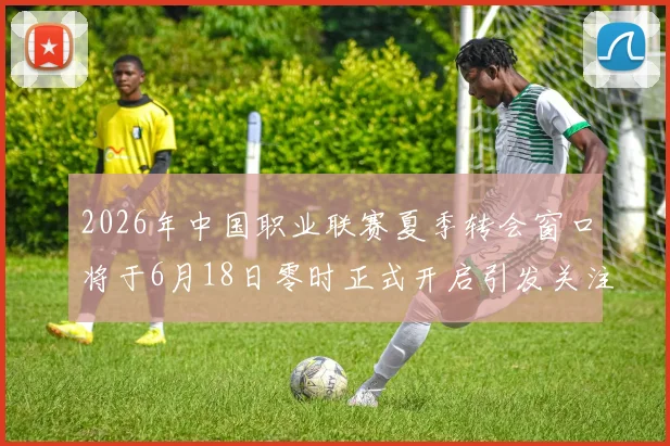 2026年中国职业联赛夏季转会窗口将于6月18日零时正式开启引发关注