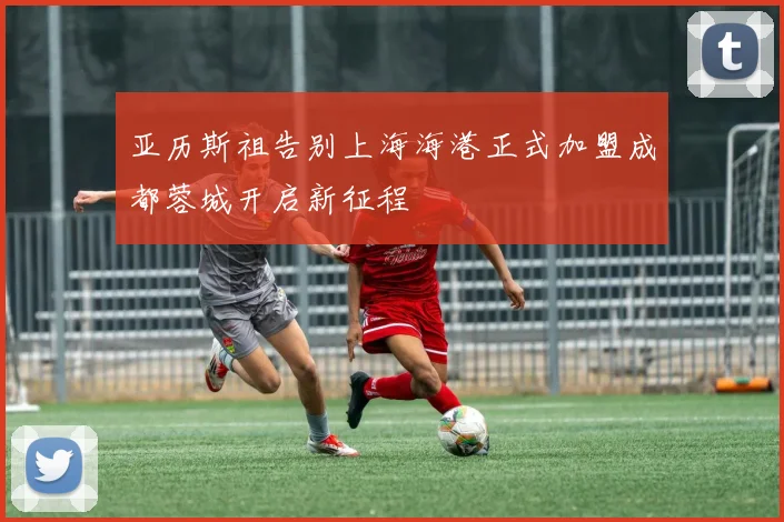 亚历斯祖告别上海海港正式加盟成都蓉城开启新征程