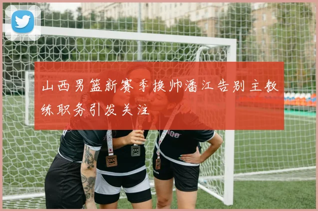 山西男篮新赛季换帅潘江告别主教练职务引发关注
