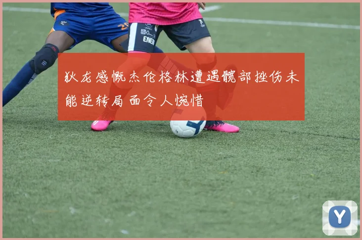 狄龙感慨杰伦格林遭遇髋部挫伤未能逆转局面令人惋惜