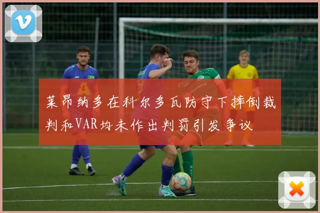莱昂纳多在科尔多瓦防守下摔倒裁判和VAR均未作出判罚引发争议
