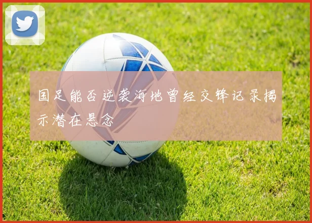 国足能否逆袭海地曾经交锋记录揭示潜在悬念