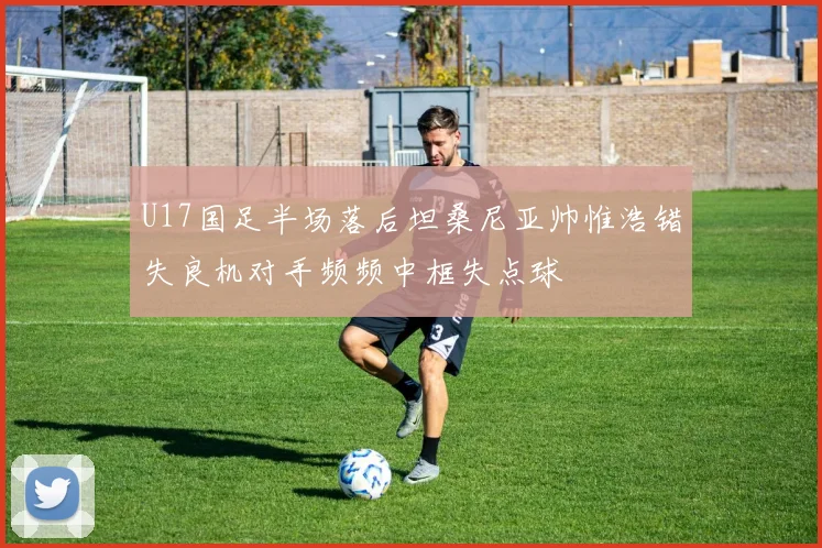 U17国足半场落后坦桑尼亚帅惟浩错失良机对手频频中框失点球