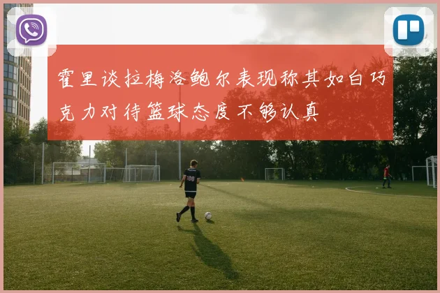 霍里谈拉梅洛鲍尔表现称其如白巧克力对待篮球态度不够认真