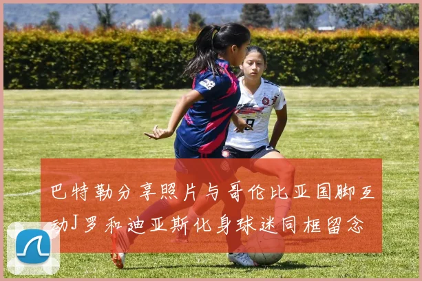 巴特勒分享照片与哥伦比亚国脚互动J罗和迪亚斯化身球迷同框留念
