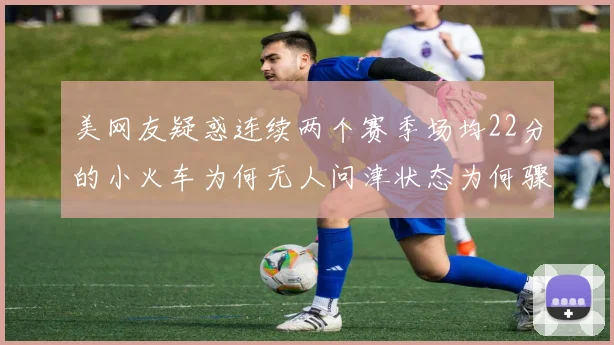美网友疑惑连续两个赛季场均22分的小火车为何无人问津状态为何骤降