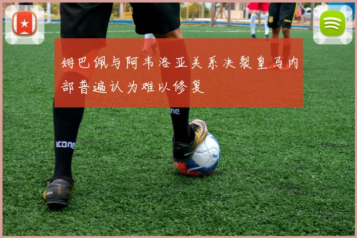 姆巴佩与阿韦洛亚关系决裂皇马内部普遍认为难以修复