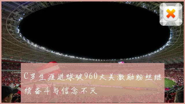 C罗生涯进球破960大关激励粉丝继续奋斗与信念不灭